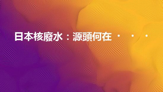 日本核廢水：源頭何在？
